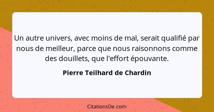 Un autre univers, avec moins de mal, serait qualifié par nous de meilleur, parce que nous raisonnons comme des douillets,... - Pierre Teilhard de Chardin