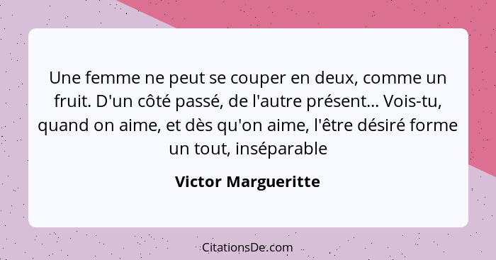 Une femme ne peut se couper en deux, comme un fruit. D'un côté passé, de l'autre présent... Vois-tu, quand on aime, et dès qu'on... - Victor Margueritte