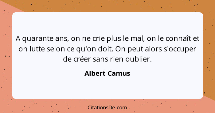 A quarante ans, on ne crie plus le mal, on le connaît et on lutte selon ce qu'on doit. On peut alors s'occuper de créer sans rien oubli... - Albert Camus