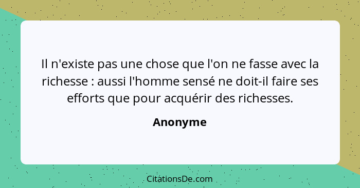 Il n'existe pas une chose que l'on ne fasse avec la richesse : aussi l'homme sensé ne doit-il faire ses efforts que pour acquérir des r... - Anonyme