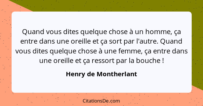 Quand vous dites quelque chose à un homme, ça entre dans une oreille et ça sort par l'autre. Quand vous dites quelque chose à u... - Henry de Montherlant