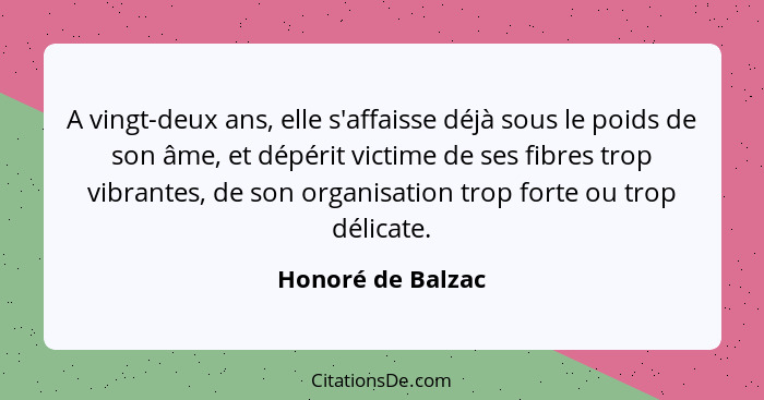 A vingt-deux ans, elle s'affaisse déjà sous le poids de son âme, et dépérit victime de ses fibres trop vibrantes, de son organisati... - Honoré de Balzac