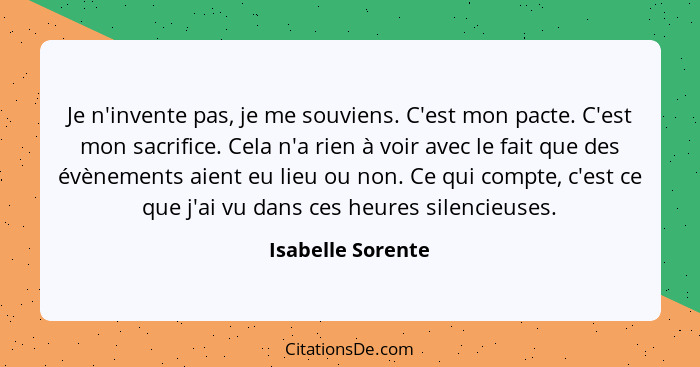 Je n'invente pas, je me souviens. C'est mon pacte. C'est mon sacrifice. Cela n'a rien à voir avec le fait que des évènements aient... - Isabelle Sorente