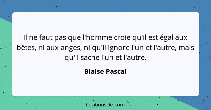 Il ne faut pas que l'homme croie qu'il est égal aux bêtes, ni aux anges, ni qu'il ignore l'un et l'autre, mais qu'il sache l'un et l'a... - Blaise Pascal