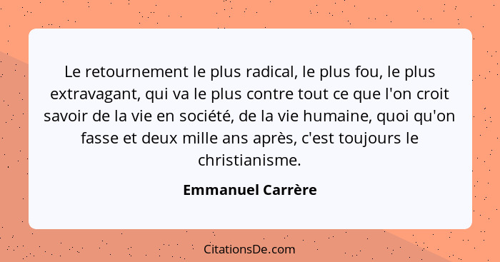 Le retournement le plus radical, le plus fou, le plus extravagant, qui va le plus contre tout ce que l'on croit savoir de la vie en... - Emmanuel Carrère