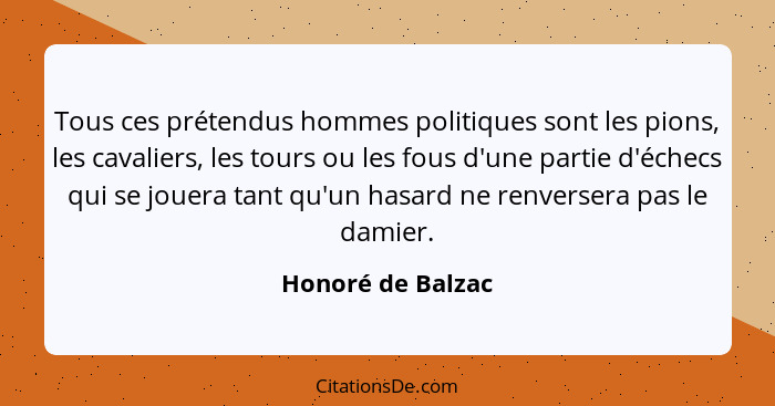 Tous ces prétendus hommes politiques sont les pions, les cavaliers, les tours ou les fous d'une partie d'échecs qui se jouera tant... - Honoré de Balzac
