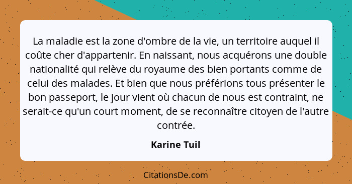 La maladie est la zone d'ombre de la vie, un territoire auquel il coûte cher d'appartenir. En naissant, nous acquérons une double nation... - Karine Tuil