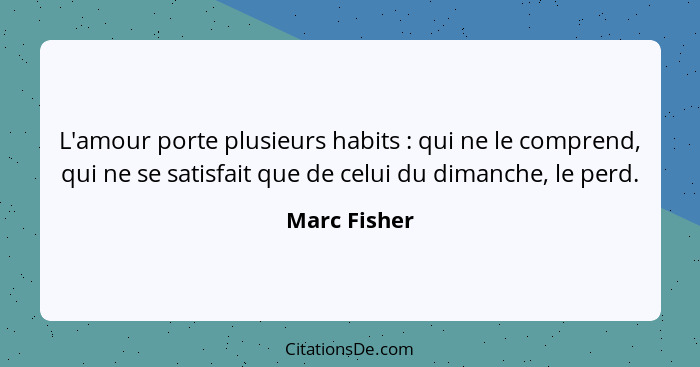 L'amour porte plusieurs habits : qui ne le comprend, qui ne se satisfait que de celui du dimanche, le perd.... - Marc Fisher