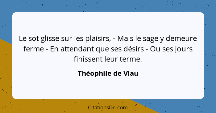 Le sot glisse sur les plaisirs, - Mais le sage y demeure ferme - En attendant que ses désirs - Ou ses jours finissent leur terme.... - Théophile de Viau