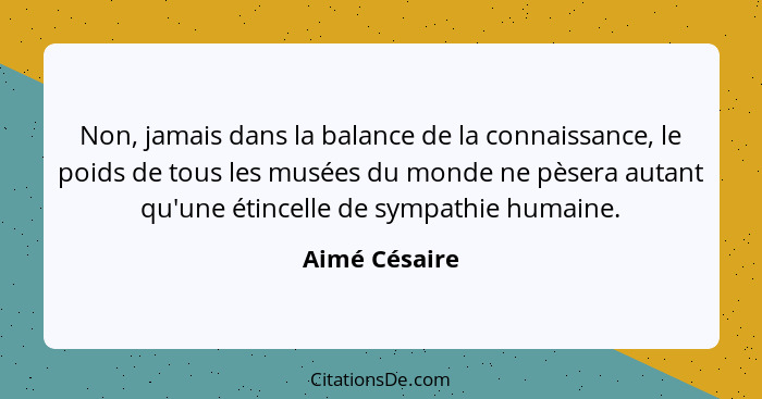 Non, jamais dans la balance de la connaissance, le poids de tous les musées du monde ne pèsera autant qu'une étincelle de sympathie hum... - Aimé Césaire