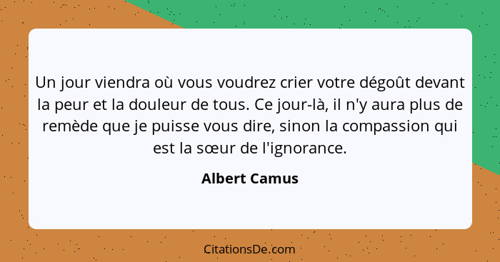 Un jour viendra où vous voudrez crier votre dégoût devant la peur et la douleur de tous. Ce jour-là, il n'y aura plus de remède que je... - Albert Camus