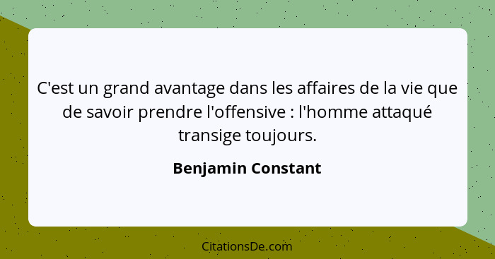 C'est un grand avantage dans les affaires de la vie que de savoir prendre l'offensive : l'homme attaqué transige toujours.... - Benjamin Constant