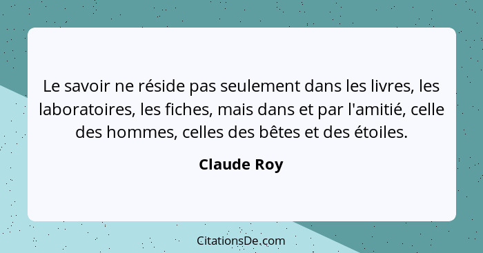 Le savoir ne réside pas seulement dans les livres, les laboratoires, les fiches, mais dans et par l'amitié, celle des hommes, celles des... - Claude Roy