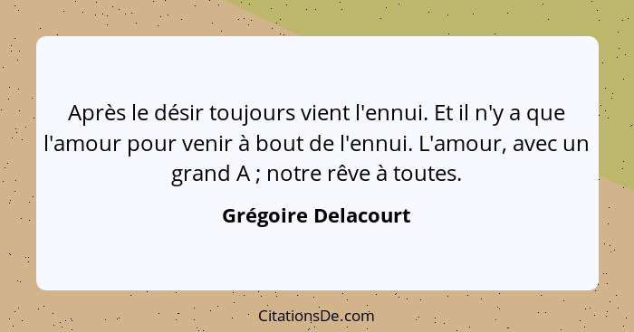 Après le désir toujours vient l'ennui. Et il n'y a que l'amour pour venir à bout de l'ennui. L'amour, avec un grand A ; notr... - Grégoire Delacourt