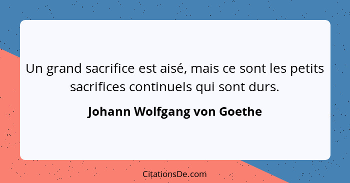 Un grand sacrifice est aisé, mais ce sont les petits sacrifices continuels qui sont durs.... - Johann Wolfgang von Goethe