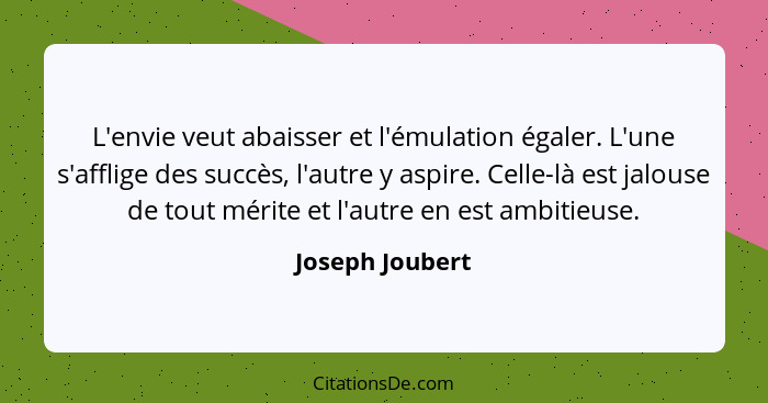 L'envie veut abaisser et l'émulation égaler. L'une s'afflige des succès, l'autre y aspire. Celle-là est jalouse de tout mérite et l'a... - Joseph Joubert