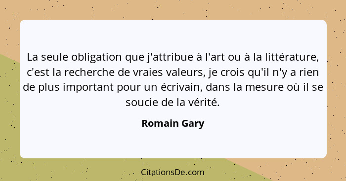 La seule obligation que j'attribue à l'art ou à la littérature, c'est la recherche de vraies valeurs, je crois qu'il n'y a rien de plus... - Romain Gary