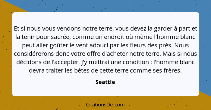 Et si nous vous vendons notre terre, vous devez la garder à part et la tenir pour sacrée, comme un endroit où même l'homme blanc peut aller... - Seattle