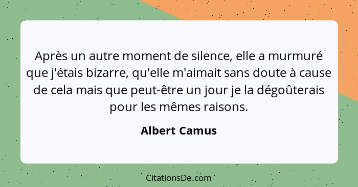 Après un autre moment de silence, elle a murmuré que j'étais bizarre, qu'elle m'aimait sans doute à cause de cela mais que peut-être un... - Albert Camus