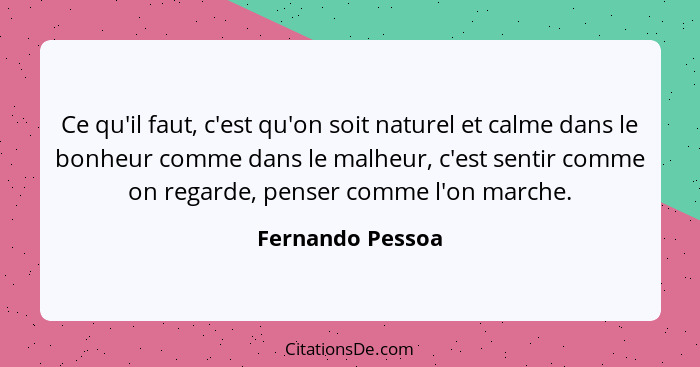 Ce qu'il faut, c'est qu'on soit naturel et calme dans le bonheur comme dans le malheur, c'est sentir comme on regarde, penser comme... - Fernando Pessoa