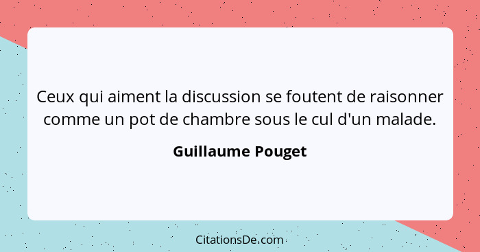 Ceux qui aiment la discussion se foutent de raisonner comme un pot de chambre sous le cul d'un malade.... - Guillaume Pouget