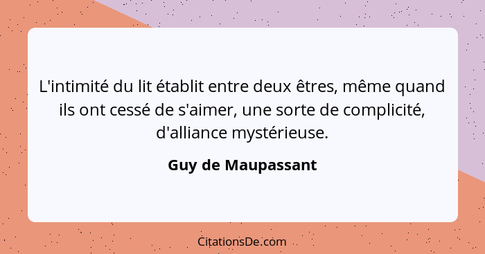 L'intimité du lit établit entre deux êtres, même quand ils ont cessé de s'aimer, une sorte de complicité, d'alliance mystérieuse.... - Guy de Maupassant