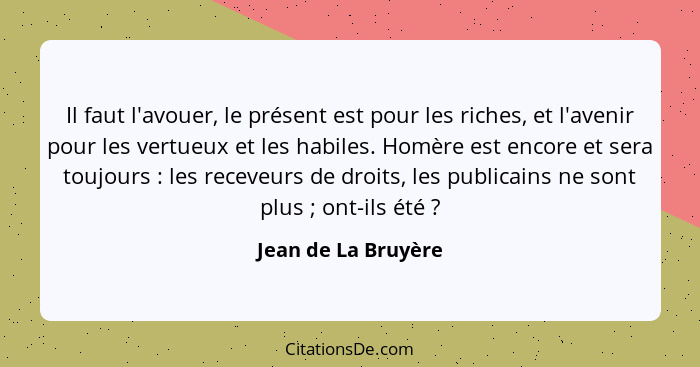 Il faut l'avouer, le présent est pour les riches, et l'avenir pour les vertueux et les habiles. Homère est encore et sera toujour... - Jean de La Bruyère