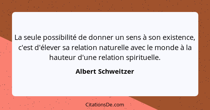 La seule possibilité de donner un sens à son existence, c'est d'élever sa relation naturelle avec le monde à la hauteur d'une rela... - Albert Schweitzer