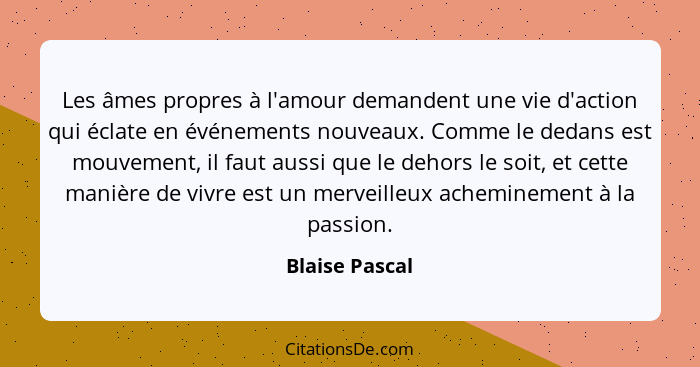 Les âmes propres à l'amour demandent une vie d'action qui éclate en événements nouveaux. Comme le dedans est mouvement, il faut aussi... - Blaise Pascal