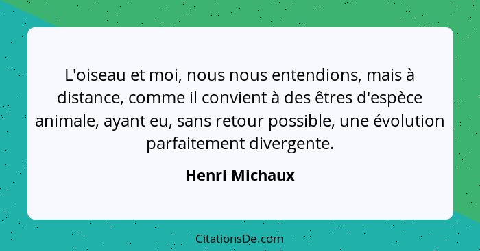 L'oiseau et moi, nous nous entendions, mais à distance, comme il convient à des êtres d'espèce animale, ayant eu, sans retour possible... - Henri Michaux