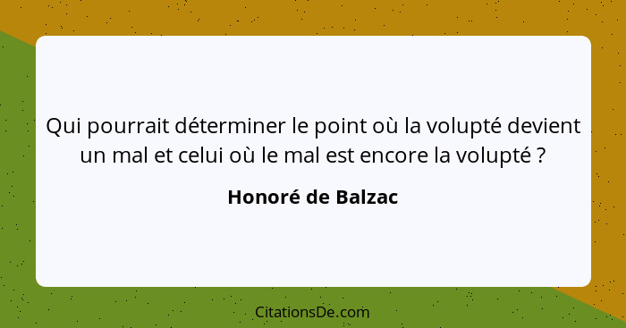 Qui pourrait déterminer le point où la volupté devient un mal et celui où le mal est encore la volupté ?... - Honoré de Balzac