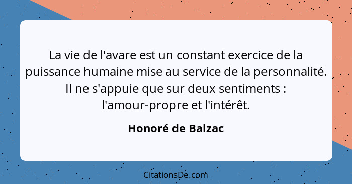 La vie de l'avare est un constant exercice de la puissance humaine mise au service de la personnalité. Il ne s'appuie que sur deux... - Honoré de Balzac