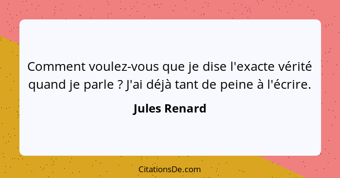 Comment voulez-vous que je dise l'exacte vérité quand je parle ? J'ai déjà tant de peine à l'écrire.... - Jules Renard