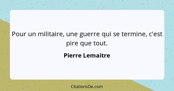 Pour un militaire, une guerre qui se termine, c'est pire que tout.... - Pierre Lemaitre