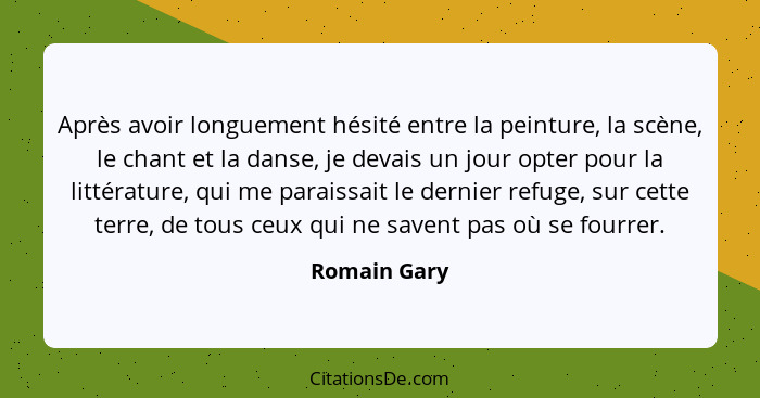 Après avoir longuement hésité entre la peinture, la scène, le chant et la danse, je devais un jour opter pour la littérature, qui me par... - Romain Gary