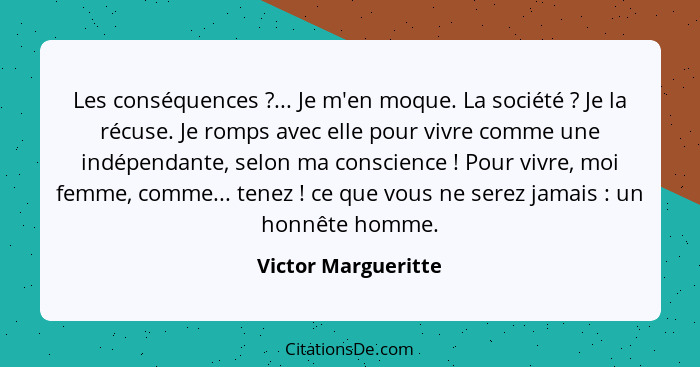 Les conséquences ?... Je m'en moque. La société ? Je la récuse. Je romps avec elle pour vivre comme une indépendante, s... - Victor Margueritte