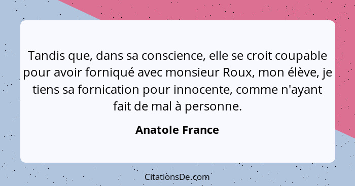 Tandis que, dans sa conscience, elle se croit coupable pour avoir forniqué avec monsieur Roux, mon élève, je tiens sa fornication pou... - Anatole France