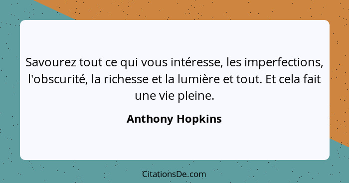 Savourez tout ce qui vous intéresse, les imperfections, l'obscurité, la richesse et la lumière et tout. Et cela fait une vie pleine.... - Anthony Hopkins