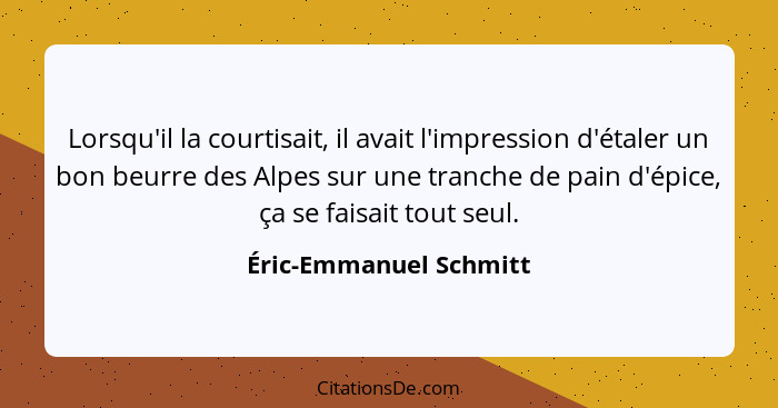 Lorsqu'il la courtisait, il avait l'impression d'étaler un bon beurre des Alpes sur une tranche de pain d'épice, ça se faisait... - Éric-Emmanuel Schmitt