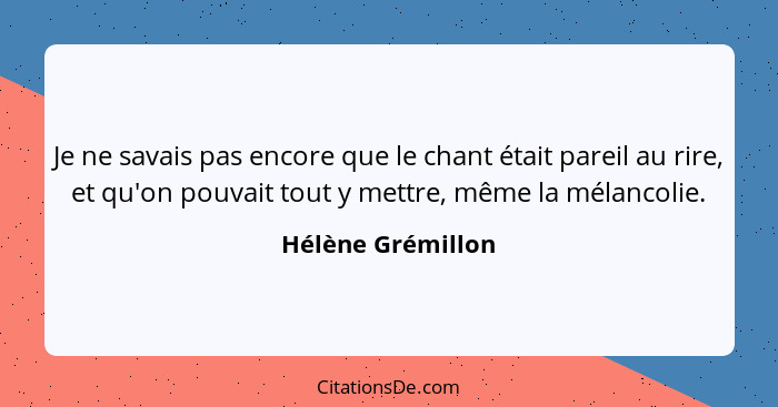 Je ne savais pas encore que le chant était pareil au rire, et qu'on pouvait tout y mettre, même la mélancolie.... - Hélène Grémillon