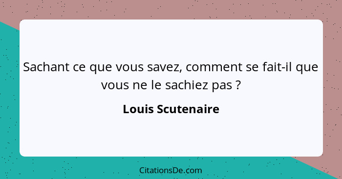 Sachant ce que vous savez, comment se fait-il que vous ne le sachiez pas ?... - Louis Scutenaire