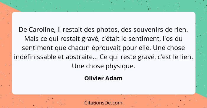 De Caroline, il restait des photos, des souvenirs de rien. Mais ce qui restait gravé, c'était le sentiment, l'os du sentiment que chacu... - Olivier Adam