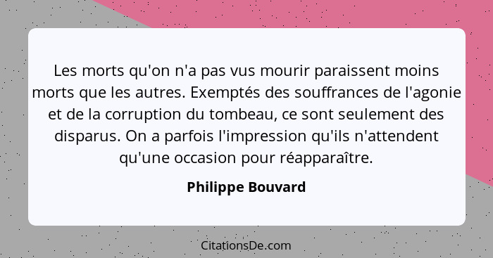 Les morts qu'on n'a pas vus mourir paraissent moins morts que les autres. Exemptés des souffrances de l'agonie et de la corruption... - Philippe Bouvard