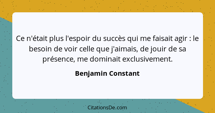 Ce n'était plus l'espoir du succès qui me faisait agir : le besoin de voir celle que j'aimais, de jouir de sa présence, me do... - Benjamin Constant