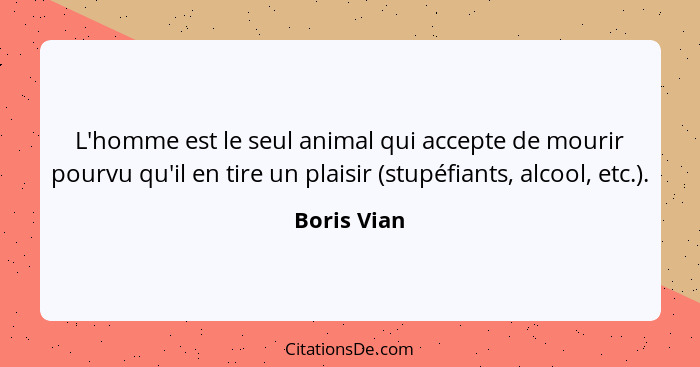 L'homme est le seul animal qui accepte de mourir pourvu qu'il en tire un plaisir (stupéfiants, alcool, etc.).... - Boris Vian