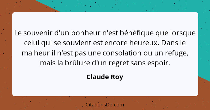 Le souvenir d'un bonheur n'est bénéfique que lorsque celui qui se souvient est encore heureux. Dans le malheur il n'est pas une consolati... - Claude Roy