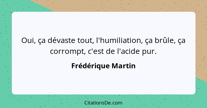 Oui, ça dévaste tout, l'humiliation, ça brûle, ça corrompt, c'est de l'acide pur.... - Frédérique Martin