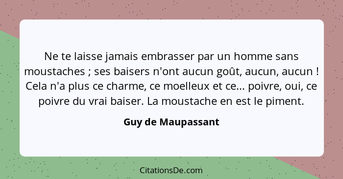 Ne te laisse jamais embrasser par un homme sans moustaches ; ses baisers n'ont aucun goût, aucun, aucun ! Cela n'a plus... - Guy de Maupassant