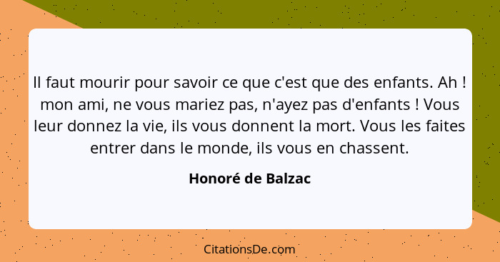 Il faut mourir pour savoir ce que c'est que des enfants. Ah ! mon ami, ne vous mariez pas, n'ayez pas d'enfants ! Vous le... - Honoré de Balzac