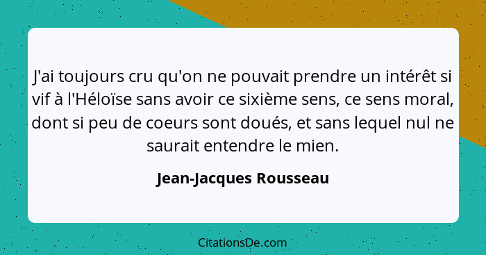 J'ai toujours cru qu'on ne pouvait prendre un intérêt si vif à l'Héloïse sans avoir ce sixième sens, ce sens moral, dont si pe... - Jean-Jacques Rousseau